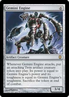 Gemini Engine
 Whenever Gemini Engine attacks, create a colorless Construct artifact creature token named Twin that's attacking. Its power is equal to Gemini Engine's power and its toughness is equal to Gemini Engine's toughness. Sacrifice the token at end of combat.